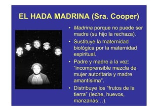 EL HADA MADRINA (Sra. Cooper)
            • Madrina porque no puede ser
              madre (su hijo la rechaza).
            • Sustituye la maternidad
              biológica por la maternidad
              espiritual.
            • Padre y madre a la vez:
              “incomprensible mezcla de
              mujer autoritaria y madre
              amantísima”.
            • Distribuye los “frutos de la
              tierra” (leche, huevos,
              manzanas…).
 