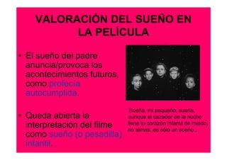 VALORACIÓN DEL SUEÑO EN
          LA PELÍCULA

• El sueño del padre
  anuncia/provoca los
  acontecimientos futuros,
  como profecía
  autocumplida.
                              Sueña, mi pequeño, sueña,
• Queda abierta la           aunque el cazador de la noche
  interpretación del filme   llene tu corazón infantil de miedo,
                             no temas, es sólo un sueño…
  como sueño (o pesadilla)
  infantil.
 