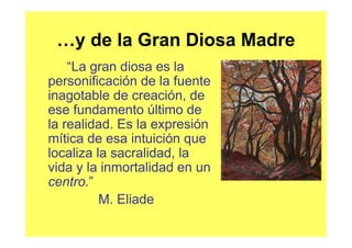 …y de la Gran Diosa Madre
    “La gran diosa es la
personificación de la fuente
inagotable de creación, de
ese fundamento último de
la realidad. Es la expresión
mítica de esa intuición que
localiza la sacralidad, la
vida y la inmortalidad en un
centro.”
          M. Eliade
 
