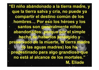 “El niño abandonado a la tierra madre, y
 que la tierra salva y cría, no puede ya
   compartir el destino común de los
  hombres… Por eso los héroes y los
     santos son generalmente niños
  abandonados: porque por el simple
     hecho de haberlos protegido y
preservado de la muerte, la tierra madre
       (o las aguas madres) los ha
 predestinado para algo grandioso que
  no está al alcance de los mortales.”
                              M. Eliade
 