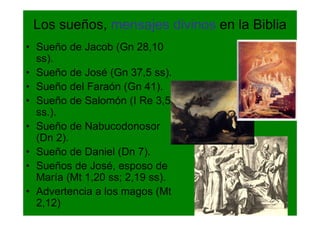 Los sueños, mensajes divinos en la Biblia
• Sueño de Jacob (Gn 28,10
  ss).
• Sueño de José (Gn 37,5 ss).
• Sueño del Faraón (Gn 41).
• Sueño de Salomón (I Re 3,5
  ss.).
• Sueño de Nabucodonosor
  (Dn 2).
• Sueño de Daniel (Dn 7).
• Sueños de José, esposo de
  María (Mt 1,20 ss; 2,19 ss).
• Advertencia a los magos (Mt
  2,12)
 