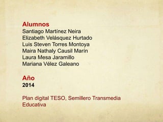 Alumnos 
Santiago Martínez Neira 
Elizabeth Velásquez Hurtado 
Luis Steven Torres Montoya 
Maira Nathaly Causil Marín 
Laura Mesa Jaramillo 
Mariana Vélez Galeano 
Año 
2014 
Plan digital TESO, Semillero Transmedia 
Educativa 
 
