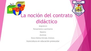 La noción del contrato
didáctico
Asignatura
Pensamiento cuantitativo
Maestra
Alumnas
Diana Nallely Estrada Jiménez.
licenciatura en educación preescolar
 