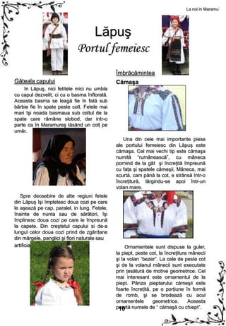 La noi in Maramu`




                                Lăpuş
                             Portul femeiesc
                                              Îmbrăcămintea
Găteala capului                               Cămaşa
    In Lăpuş, nici fetitele mici nu umbla
cu capul dezvelit, ci cu o basma înflorată.
Aceasta basma se leagă fie în fată sub
bărbie fie în spate peste colt. Fetele mai
mari îşi noada basmaua sub coltul de la
spate care rămâne slobod, dar intr-o
parte ca în Maramureş lăsând un colţ pe
umăr.
                                                 Una din cele mai importante piese
                                              ale portului femeiesc din Lăpuş este
                                              cămaşa. Cel mai vechi tip este cămaşa
                                              numită “rumânească”, cu mâneca
                                              pornind de la gât şi încreţită împreună
                                              cu faţa şi spatele cămeşii. Mâneca, mai
                                              scurtă, cam până la cot, e strânsă într-o
                                              încreţitură, lărgindu-se apoi într-un
                                              volan mare.
   Spre deosebire de alte regiuni fetele
din Lăpuş îşi împletesc doua cozi pe care
le aşează pe cap, paralel, in lung. Fetele,
înainte de nunta sau de sărători, îşi
împlinesc doua cozi pe care le împreună
la capete. Din creştetul capului si de-a
lungul celor doua cozi prind de zgărdane
din mărgele, panglici şi flori naturale sau
artificiale.                                       Ornamentele sunt dispuse la guler,
                                              la piept, peste cot, la încreţitura mânecii
                                              şi la volan “bezer”. La cele de peste cot
                                              şi de la volanul mânecii sunt executate
                                              prin ţesătură de motive geometrice. Cel
                                              mai interesant este ornamentul de la
                                              piept. Pânza pieptarului cămeşii este
                                              foarte încreţită, pe o porţiune în formă
                                              de romb, şi se brodează cu acul
                                              ornamentele       geometrice.      Aceasta
                                              poartă numele de “ cămaşă cu chiept”.
                                               10
 