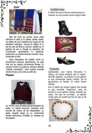 Zadii
                                                 Incălţămintea
                                               În afară de opinci de tip maramureşan şi
                                               obdiele, se mai purtau cizme negre înalte.




     Mai de mult se purtau doua zadii
identice în faţă şi în spate, peste poale.
La zilele de lucru zadiile erau negre iar de
sărbători albastre. Ţesute la război în 4
iţe din păr de lână şi canură, zadiile au în
partea de jos o dungă cu alesături de
ornamente geometrice în ţesătură,
policrome cu predominanţa culorilor roşu,
portocaliu şi alb.
     Spre deosebire de zadiile vechi cu
ornamente exclusiv geometrice, la cele
mai noi au apărut ornamente florale .În
secolul nostru au pătruns dinspre Bistriţa
“zadiile suceneşti”, care poarta numele         Podoabe
satului Suciu, pe unde au pătruns.             Zgărdanele sunt foarte frecvente în
Pieptar                                        Lăpuş, de formă dreaptă sau în colţuri.
                                               Numită “zgardă”, se poartă în jurul gâtului
                                               şi are ornamente foarte variate, de la
                                               geometrice la florale, în culori foarte
                                               diferite.
                                               Dar în afară de aceste zgărzi mai există
                                               şi aşa numitele “barşoane”, care se
                                               poartă în jurul gâtului lăsate slobode pe
                                               piept. Tot aşa se numeşte şi zgarda
                                               lungă care se poartă prinsă pe cap şi de
                                               cozile fetelor.


La vreme rece femeile poartă pieptare de
piele, cu blană înauntru. Acestea sunt
lucrate de mană, de tip năsăudean, cu
piele vopsită negru şi cu ornamente
florale policrome, brodate cu matase pe
tot pieptul.


                                               11
 