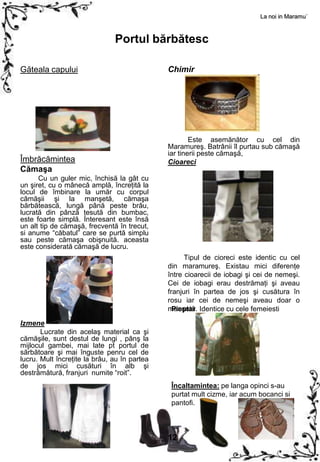 La noi in Maramu`



                               Portul bărbătesc

Găteala capului                               Chimir




                                                      Este asemănător cu cel din
                                              Maramureş. Batrânii îl purtau sub cămaşă
                                              iar tinerii peste cămaşă,
Îmbrăcămintea                                 Cioareci
Cămaşa
      Cu un guler mic, închisă la gât cu
un şiret, cu o mânecă amplă, încreţită la
locul de îmbinare la umăr cu corpul
cămăşii şi la manşetă, cămaşa
bărbătească, lungă până peste brâu,
lucrată din pânză ţesută din bumbac,
este foarte simplă. Interesant este însă
un alt tip de cămaşă, frecventă în trecut,
si anume “căbatul” care se purtă simplu
sau peste cămaşa obişnuită. aceasta
este considerată cămaşă de lucru.
                                                    Tipul de cioreci este identic cu cel
                                              din maramureş. Existau mici diferenţe
                                              între cioarecii de iobagi şi cei de nemeşi.
                                              Cei de iobagi erau destrămaţi şi aveau
                                              franjuri în partea de jos şi cusătura în
                                              rosu iar cei de nemeşi aveau doar o
                                              manşetă. Identice cu cele femeiesti
                                                Pieptar

Izmene
       Lucrate din acelaş material ca şi
cămăşile, sunt destul de lungi , pânş la
mijlocul gambei, mai late pt portul de
sărbătoare şi mai înguste penru cel de
lucru. Mult încreţite la brâu, au în partea
de jos mici cusături în alb şi
destrămătură, franjuri numite “roit”.
                                               Încaltamintea: pe langa opinci s-au
                                               purtat mult cizme, iar acum bocanci si
                                               pantofi.



                                              12
 
