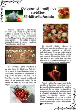 Obiceiuri şi tradiţii de
                              sarbători.
                         Sărbătorile Pascale


     Pastele      reprezintă      sărbătoarea
Învierii lui Isus Hristos. Începutul acestei
sărbători e văzută chiar în Cina cea de
Taină, pâinea şi vinul simbolizând
sacrificiul trupului şi al sângelui, ca preţ al
răscumpărării.          În tradiţia ortodoxă,
începutul sărbătorii e marcat o dată cu
Postul de şapte săptămâni.
                                                      La această întrebare răspund o
                                                  mulţime de legende care fac din oul roşu
                                                  o adevărată emblemă a sărbătorii
                                                  legându-l cum e firesc, de răstignirea lui
                                                  Iisus Hristos. Cea mai răspândită redinţă
                                                  este ceea ca Mironosiţele (cele 3 Mării
                                                  care au venit să-L jelească pe Iisus ) au
                                                  adus oua ca prinoase la picioarele Lui şi
                                                  că acestea s-au înroşit de sângele jertfei.

     O semnificaţie foarte importantă o
are Joia Mare din Săptămâna Patimilor.
Din această zi, ţăranii încetează lucrul la
câmp şi se Concentrează asupra casei, a
curţii, pentru ca totul să fie curat. Tot în
Joia Mare, femeile încep să pregătească
pasca şi să vopsească ouăle. De ce
trebuie să avem ouă roşii pe masă de                 Potrivit tradiţiei, la miezul nopţii dintre
Paşti?                                            sâmbătă şi duminică, oamenii se trezesc
                                                  din somn în bătaia clopotelor. Se spălă cu
                                                  apă curată, îşi pun straie noi, iau câte o
                                                  lumânare şi pornesc către biserică. Acasă
                                                  le e îngăduit să rămână doar celor foarte
                                                  bolnavi. La biserică, preotul - cu
                                                  Sfânta Evanghelie şi crucea în mână,
                                                  urmat de alaiul de credincioşi - iese cu
                                                  lumânarea aprinsă (Lumina) şi înconjoară
                                                  biserica de trei ori.
                                                  13
 