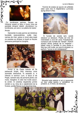 La noi in Maramu`

                                                 Tocmai de aceea se spune că sufletele
                                               celor care mor în Săptămâna Luminata
                                               ajung direct în Rai.




  Cu lumânarea aprinsa, fiecare se
întoarce acasă şi face o cruce mica pe
peretele dinspre răsărit, afumându-l cu
lumânarea, pe care o va păstra tot restul
Anului
    Oamenilor le este permis să mănânce
bucatele (pasca/pâinea, ouăle roşii,               În funcţie de zonele ţarii, există
carnea de miel, sarea si vinul) abia după      obiceiuri şi obiceiuri. Poate cel mai de
ce acestea se sfinţesc si după ce fiecare      notorietate e unul din zona Transilvaniei,
persoana participă la Liturghie.               cunoscut sub numele de "stropit". Potrivit
                                               acestui obicei preluat de la maghiari -
                                               băieţii merg în familiile în care exista o
                                               fata sau mai multe, pe care le stropesc cu
                                               parfum, "ca sa nu se vestejească".




    Prima zi de Paşte trebuie să fie
petrecută liniştit, fiind interzisa orice
activitate distractivă. În această zi, e
interzis si somnul. Luni, a doua zi de
Paşte, oamenii dau de pomană pentru cei
morţi, mergând, în cele mai multe cazuri,       Stropitul este păstrat si azi si reprezintă
la cimitir. O credinţa răspândita printre      un bun prilej pentru o reîntâlnire cu
români e ca, timp de o săptămână de la         prietenii, si, în fond, de distracţie.
Înviere, porţile Raiului sunt deschise larg.




                                               14
 