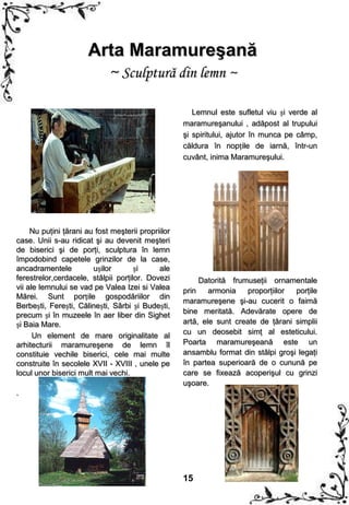 Arta Maramureşană
                        ~ Sculptură din lemn ~

                                                       Lemnul este sufletul viu și verde al
                                                    maramureşanului , adăpost al trupului
                                                    şi spiritului, ajutor în munca pe câmp,
                                                    căldura în nopțile de iarnă, într-un
                                                    cuvânt, inima Maramureşului.




     Nu puţini ţărani au fost meşterii propriilor
case. Unii s-au ridicat şi au devenit meşteri
de biserici şi de porţi, sculptura în lemn
împodobind capetele grinzilor de la case,
ancadramentele          ușilor       și      ale
ferestrelor,cerdacele, stâlpii porţilor. Dovezi          Datorită frumuseţii ornamentale
vii ale lemnului se vad pe Valea Izei si Valea      prin    armonia   proporţiilor  porţile
Mărei. Sunt porțile gospodăriilor din
                                                    maramureşene şi-au cucerit o faimă
Berbești, Ferești, Călinești, Sârbi și Budești,
                                                    bine meritată. Adevărate opere de
precum și în muzeele în aer liber din Sighet
și Baia Mare.                                       artă, ele sunt create de ţărani simplii
                                                    cu un deosebit simţ al esteticului.
      Un element de mare originalitate al
arhitecturii maramureşene de lemn îl                Poarta maramureşeană este un
constituie vechile biserici, cele mai multe         ansamblu format din stâlpi groşi legaţi
construite în secolele XVII - XVIII , unele pe      în partea superioară de o cunună pe
locul unor biserici mult mai vechi.                 care se fixează acoperişul cu grinzi
                                                    uşoare.
.




                                                    15
 