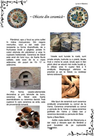 La noi in Maramu`




                        ~ Obicete din ceramică~




     Pământul, apa și focul au prins suflet
în mâna moroșanului. Din negura
vremurilor, lutul a dat viaţă unor
recipiente cu forme diversificate, de o
frumusețe brută și păgână, pictate în
culori obținute din pământuri și arse în
cuptoare tradiționale. Ceramica de Săcel
este arsă din lutul roșu, de foarte Bună       Vasele sunt lucrate la roată, sunt
calitate, este scos de la o mare ornate simplu, lustruite cu o piatră, lăsate
adâncime, din puțuri de 15- 17 m încă o vreme la uscat, ţinute apoi in lăzi
adâncime.                                   până când se adună mai multe bucăţi şi,
                                            în sfârşit, arse în cuptor fără a fi
                                            smălţuite. Meşteşugul olăritului se
                                            practică şi azi la Săcel, cu aceleaşi
                                            tehnici străvechi.




    Prin     forma    vaselor,elementele
decorative şi prin tehnicile de lucru,
ceramica     de    Săcel   este   foarte
asemănătoare cu ceramica dacică. Însă
cuptorul în care ceramica se arde, este       Alte tipuri de ceramică sunt ceramica
de provenienţă romană.                   smălțuită ornamentată cu cornul de la
                                         Vama, Ceramica ornamentată cu cornul
                                         și pensula de la Vama și Lapuş,ceramica
                                         grafitată din Vama și Valea Izei și
                                         ceramica decorată cu pensula din Baia
                                         Sprie și Baia Mare.
                                               Astfel, roata olarilor din Maramureș a
                                         dat viață și răcoare apei din fântână și
                                         gust bucatelor de pe cuptoarele
                                         nevestelor.
                                             16
 