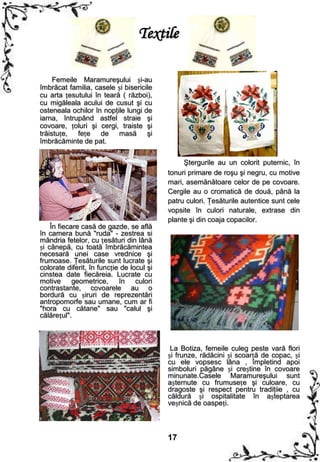 Textile

     Femeile Maramureşului și-au
îmbrăcat familia, casele și bisericile
cu arta țesutului în teară ( război),
cu migăleala acului de cusut şi cu
osteneala ochilor în nopţile lungi de
iarna, întrupând astfel straie şi
covoare, țoluri şi cergi, traiste şi
trăistuțe, fețe de masă şi
îmbrăcăminte de pat.

                                                Ştergurile au un colorit puternic, în
                                           tonuri primare de roşu şi negru, cu motive
                                           mari, asemănătoare celor de pe covoare.
                                           Cergile au o cromatică de două, până la
                                           patru culori. Ţesăturile autentice sunt cele
                                           vopsite în culori naturale, extrase din
                                           plante şi din coaja copacilor.
    În fiecare casă de gazde, se află
în camera bună "ruda" - zestrea si
mândria fetelor, cu țesături din lână
și cânepă, cu toată îmbrăcămintea
necesară unei case vrednice şi
frumoase. Ţesăturile sunt lucrate şi
colorate diferit, în funcție de locul şi
cinstea date fiecăreia. Lucrate cu
motive geometrice, în culori
contrastante, covoarele au o
bordură cu șiruri de reprezentări
antropomorfe sau umane, cum ar fi
"hora cu cătane" sau "calul şi
călărețul".



                                            La Botiza, femeile culeg peste vară flori
                                           și frunze, rădăcini și scoarță de copac, și
                                           cu ele vopsesc lâna , împletind apoi
                                           simboluri păgâne și creștine în covoare
                                           minunate.Casele Maramureşului sunt
                                           așternute cu frumusețe şi culoare, cu
                                           dragoste şi respect pentru tradiţiie , cu
                                           căldură și ospitalitate în așteptarea
                                           veșnică de oaspeți.



                                           17
 