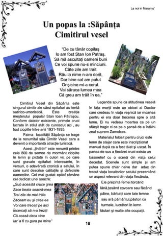 La noi in Maramu`




                    Un popas la :Săpânţa
                       Cimitirul vesel
                                “De cu tânăr copilaş
                            Io am fost Stan Ion Patraş,
                           Să mă ascultaţi oameni buni
                           Ce voi spune nu-s minciuni.
                                 Câte zile am trait
                              Rău la nime n-am dorit,
                               Dar bine cat am putut
                                Orişicine mi-a cerut.
                               Vai săraca lumea mea
                              Că greu am trăit în ea.”
     Cimitirul Vesel din Săpânţa este                 Legenda spune ca atitudinea veselă
singurul cimitir ale cărui epitafuri au tentă    în faţa morţii este un obicei al Dacilor
satirico-umoristică.        Este      creaţia    care credeau în viaţa veşnică iar moartea
meşterului popular Stan Ioan Pătraşcu.           pentru ei era doar trecerea spre o altă
Conform datelor existente, primele cruci         lume. Ei nu vedeau moartea ca pe un
lucrate în stilul atât de cunoscut azi , au      sfârşit tragic ci ca pe o şansă de a întâlni
fost cioplite între anii 1931-1935.
                                                 zeul suprem Zamolxes.
        Faima localităţii Săpânţa se trage
de la renumitul său Cimitir Vesel care a              Materialul folosit pentru cruci este
devenit o importantă atracţie turistică.         lemn de stejar care este inscripţionat
        Acest „ţintirim” este renumit printre    manual după ce a fost tăiat şi uscat. În
cele 800 de semne de mormânt cioplite            partea de sus a fiecărei cruci exista un
în lemn şi pictate în culori vii, pe care        basorelief cu o scenă din viaţa celui
sunt gravate epitafuri interesante, în           decedat. Scenele sunt simple şi am
versuri, o adevărată cronică a satului, în       putea spune chiar naive dar aduc din
care sunt descrise calitaţile şi defectele       trecut viaţa locuitorilor satului prezentând
oamenilor. Cel mai gustat epitaf rămâne          un aspect relevant din viaţa fiecăruia.
cel dedicat unei soacre:
                                                         Ele prezintă femei torcând
„Sub această cruce grea
Zace beata soacră-mea                                   lână,ţesând covoare sau făcând
Trei zile de mai trăia                                  pâine, bărbaţii care taie lemne
Zăceam eu şi citea ea                                    sau ară pământul,păstori cu
Voi care treceţi pe aici                                 turmele, lucrători în lemn
Încercaţi să n-o treziţi                                lăutari şi multe alte ocupaţii.
Că acasă daca vine
Iar’ a fi cu gura pe mine”
                                                18
 