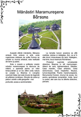 Mănăstiri Maramureşene
                       Bârsana




      Această sfântă mănăstire, Bârsana             La temelia tuturor acestora se află
sinteză între evlavie si artă, unde            credinţa, iubirea si nădejdea. Aici, ca şi în
rugaciunea ziditoare de suflet frumos se       alte locuri miraculoase din ţară, înţelegem,
uneste cu munca artistică, este realizată      mai bine, locul neamului Românesc.
din lemn şi pietre.                                  Proiectul    cuprinde      urmatoarele
       Este o icoană a sufletului crestin      obiective: Biserica in stil marmureşan,
ortodox maramureşean la răscruce de            Altarul de vară, Aghiasmatarul, Stăreţia,
milenii, o speranţă pentru un viitor           Casa maicilor, Casa artistului, Casa
binecuvântat şi un loc sfânt unde natura       duhovnicului, Casa meşterilor, Muzeul,
se uneşte cu Biserica in Liturghia             turnul-clopotniţă, Poarta maramureşeană,
cosmică.Valea Izei este ţinutul de legendă     Monumentul funerar, drumul de acces, loc
al sufletului românesc. Dincolo de coline şi   pentru aprinderea lumanărilor, troiţe, lacul
păduri, există o altă geografie - mai          cu podul, alei care duc la diferite obiective,
profundă, aceea a sentimentelor.               parcare.




                                               19
 