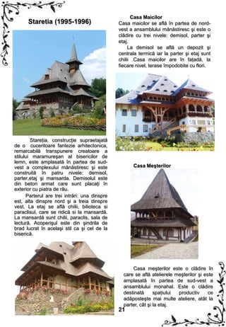 Casa Maicilor
      Staretia (1995-1996)                     Casa maicilor se află în partea de nord-
                                               vest a ansamblului mănăstiresc şi este o
                                               clădire cu trei nivele: demisol, parter şi
                                               etaj.
                                                    La demisol se află un depozit şi
                                               centrala termică iar la parter şi etaj sunt
                                               chilii .Casa maicilor are în faţadă, la
                                               fiecare nivel, terase împodobite cu flori.




        Stareţia, construcţie supraetajată
de o cuceritoare fantezie arhitectonica,
remarcabilă transpunere creatoare a
stilului maramureşan al bisericilor de
lemn, este amplasată în partea de sud-
vest a complexului mănăstiresc şi este               Casa Meşterilor
construită în patru nivele: demisol,
parter,etaj şi mansarda. Demisolul este
din beton armat care sunt placaţi în
exterior cu piatra de râu.
      Parterul are trei intrări: una dinspre
est, alta dinspre nord şi a treia dinspre
vest. La etaj se află chilii, bilioteca si
paraclisul, care se ridică si la mansardă.
La mansardă sunt chilii, paraclis, sala de
lectură. Acoperişul este din şindrila de
brad lucrat în acelaşi stil ca şi cel de la
biserică.




                                                     Casa meşterilor este o clădire în
                                                 care se află atelierele meşterilor şi este
                                                 amplasată în partea de sud-vest a
                                                 ansamblului monahal. Este o clădire
                                                 destinată      spaţiului productiv      ce
                                                 adăposteşte mai multe ateliere, atât la
                                                 parter, cât şi la etaj.
                                               21
 