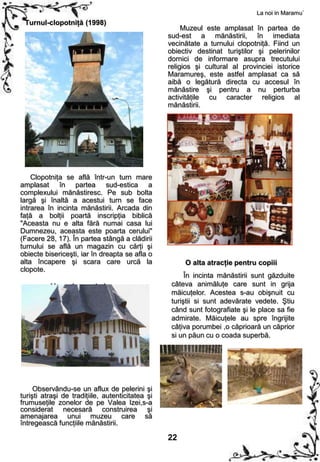 La noi in Maramu`
 Turnul-clopotniţă (1998)
                                                       Muzeul este amplasat în partea de
                                                  sud-est a mănăstirii, în imediata
                                                  vecinătate a turnului clopotniţă. Fiind un
                                                  obiectiv destinat turiştilor şi pelerinilor
                                                  dornici de informare asupra trecutului
                                                  religios şi cultural al provinciei istorice
                                                  Maramureş, este astfel amplasat ca să
                                                  aibă o legătură directa cu accesul în
                                                  mănăstire şi pentru a nu perturba
                                                  activităţile cu caracter religios al
                                                  mănăstirii.




    Clopotniţa se află într-un turn mare
amplasat în partea sud-estica a
complexului mănăstiresc. Pe sub bolta
largă şi înaltă a acestui turn se face
intrarea în incinta mănăstirii. Arcada din
faţă a bolţii poartă inscripţia biblică
"Aceasta nu e alta fără numai casa lui
Dumnezeu, aceasta este poarta cerului"
(Facere 28, 17). În partea stângă a clădirii
turnului se află un magazin cu cărţi şi
obiecte bisericeşti, iar în dreapta se afla o
alta încapere şi scara care urcă la                    O alta atracţie pentru copiii
clopote.
                                                        În incinta mănăstirii sunt găzduite
          Muzeul monahal                           câteva animăluţe care sunt in grija
                                                   măicuţelor. Acestea s-au obişnuit cu
                                                   turiştii si sunt adevărate vedete. Ştiu
                                                   când sunt fotografiate şi le place sa fie
                                                   admirate. Măicuţele au spre îngrijite
                                                   câţiva porumbei ,o căprioară un căprior
                                                   si un păun cu o coada superbă.




     Observându-se un aflux de pelerini şi
turişti atraşi de tradiţiile, autenticitatea şi
frumuseţile zonelor de pe Valea Izei,s-a
considerat necesară construirea şi
amenajarea unui muzeu care să
întregească funcţiile mănăstirii.

                                                  22
 