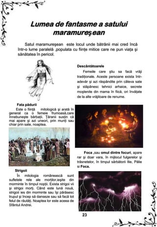 Lumea de fantasme a satului
                   maramureşean
           Satul maramureşean este locul unde bătrânii mai cred încă
      într-o lume paralelă ,populata cu fiinţe mitice care ne pun viaţa şi
      sănătatea în pericol.

                                                Descântătoarele
                                                    Femeile care ştiu sa facă vrăji
                                                tradiţionale. Aceste persoane exista într-
                                                adevăr şi azi răspândite prin câteva sate
                                                şi stăpânesc tehnici arhaice, secrete
                                                moştenite din mama în fiică, ori învăţate
                                                de la alte vrăjitoare de renume.

     Fata pădurii
    Este o fiinţă    mitologică şi arată în
general ca o femeie frumoasă,care
înnebuneşte bărbaţii. Ţăranii susţin că
mai apare şi azi uneori, prin munţi sau
chiar prin sate, noaptea.




                                                     Foca ,sau omul dintre focuri, apare
                                                rar şi doar vara, în mijlocul fulgerelor şi
                                                trăsnetelor, în timpul sărbătorii Ilie, Pălie
                                                si Foca.
     Strigoii
      În mitologia românească sunt
sufletele rele ale morţilor,ieşite din
morminte în timpul nopţii. Exista strigoi vii
şi strigoi morţi. Când este lună nouă,
strigoii ies din morminte sau îşi părăsesc
trupul şi încep să danseze sau să facă tot
felul de răutăţi. Noaptea lor este aceea de
Sfântul Andrei.

                                                   23
 