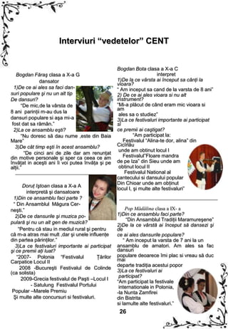 Interviuri “vedetelor” CENT


                                                    Bogdan Bota clasa a X-a C
   Bogdan Făraş clasa a X-a G                                            interpret
               dansator                             1)De la ce vârsta ai început sa cânţi la
                                                    vioara?
  1)De ce ai ales sa faci dan-                      “ Am inceput sa cand de la varsta de 8 ani”
suri populare şi nu un alt tip                      2) De ce ai ales vioara si nu alt
De dansuri?                                         instrument?
       “De mic,de la vârsta de                      “Mi-a plăcut de când eram mic vioara si
                                                    am
8 ani parinţii m-au dus la
                                                     ales sa o studiez”
dansuri populare si aşa mi-a                        3)La ce festivaluri importante ai participat
 fost dat sa rămân.”                                si
  2)La ce ansamblu eşti?                            ce premii ai caştigat?
       “Nu doresc să dau nume ,este din Baia                 “Am participat la:
Mare”                                                  Festivalul “Alina-te dor, alina” din
   3)De cât timp eşti în acest ansamblu?            Cicîrlău
                                                     unde am obtinut locul I
        “De cinci ani de zile dar am renunţat
din motive personale şi sper ca ceea ce am             Festivalul”Floare mandra
învăţat in aceşti ani îi voi putea învăţa şi pe     de pe Iza” din Sieu unde am
alţii.”                                              obtinut locul II
                                                        Festivalul National al
                                                    cantecului si dansului popular
                                                    Din Chioar unde am obţinut
      Doruţ Iştoan clasa a X-a A
                                                    locul I, şi multe alte festivaluri”
        interpretă şi dansatoare
 1)Din ce ansamblu faci parte ?
 “ Din Ansamblul Măgura Cer-
neşti.”                                                  Pop Mădălina clasa a IX- a
  2)De ce dansurile şi muzica po-                   1)Din ce ansamblu faci parte?
                                                          “Din Ansamblul Tradiţii Maramureşene”
pulară şi nu un alt gen de muzică?
                                                    2)De la ce vârstă ai început să dansezi şi
    “Pentru că stau in mediul rural şi pentru       de
că m-a atras mai mult ,dar şi unele influenţe       ce ai ales dansurile populare?
din partea părinţilor.”                                 “ Am inceput la varsta de 7 ani la un
  3)La ce festivaluri importante ai participat      ansamblu de amatori. Am ales sa fac
şi ce premii aţi luat?                              dansuri
   “2007- Polonia “Festivalul             Ţărilor   populare deoarece îmi plac si vreau să duc
Carpatice Locul II                                  mai
                                                    departe tradiţia acestui popor
     2008 -Bucureşti Festivalul de Colinde
(ca solista)                                        3)La ce festivaluri ai
                                                     participat?
      2009-Grecia festivalul de Paşti –Locul I
                                                    “Am participat la festivale
          - Satulung Festivalul Portului             internationale in Polonia,
 Popular –Marele Premiu                             -la Nunta Zamfirei
 Şi multe alte concursuri si festivaluri.           din Bistrita
                                                    si lamulte alte festivaluri.”
                                                     26
 