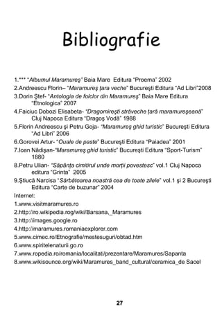 Bibliografie
1.*** “Albumul Maramureş” Baia Mare Editura “Proema” 2002
2.Andreescu Florin– “Maramureş ţara veche” Bucureşti Editura “Ad Libri”2008
3.Dorin Ştef- “Antologia de folclor din Maramureş” Baia Mare Editura
        “Etnologica” 2007
4.Faiciuc Dobozi Elisabeta- “Dragomireşti străveche ţară maramureşeană”
        Cluj Napoca Editura “Dragoş Vodă” 1988
5.Florin Andreescu şi Petru Goja- “Maramureş ghid turistic” Bucureşti Editura
        “Ad Libri” 2006
6.Gorovei Artur- “Ouale de paste” Bucureşti Editura “Paiadea” 2001
7.Ioan Nădişan-“Maramureş ghid turistic” Bucureşti Editura “Sport-Turism”
        1880
8.Petru Ulian- “Săpânţa cimitirul unde morţii povestesc” vol.1 Cluj Napoca
        editura “Grinta” 2005
9.Ştiucă Narcisa “Sărbătoarea noastră cea de toate zilele” vol.1 şi 2 Bucureşti
        Editura “Carte de buzunar” 2004
Internet:
1.www.visitmaramures.ro
2.http://ro.wikipedia.rog/wiki/Barsana,_Maramures
3.http://images.google.ro
4.http://maramures.romaniaexplorer.com
5.www.cimec.ro/Etnografie/mestesuguri/obtad.htm
6.www.spiritelenaturii.go.ro
7.www.ropedia.ro/romania/localitati/prezentare/Maramures/Sapanta
8.www.wikisounce.org/wiki/Maramures_band_cultural/ceramica_de Sacel




                                         27
 