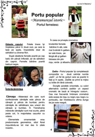 La noi în Maramu’




                            Portu popular
                           ~Maramureşul istoric~
                                  Portul femeiesc



                                               În ceea ce priveşte cromatica
Găteala capului          Fetele tinere îşi    broderiilor femeile
împletesc părul în două cozi, pe care le       bătrâne în alb, cele
lasă pe spate, împodobite doar de             mai învârstă în galben,
sărbători cu diverse flori.                   iar cele tinere, pe
    După căsătorie femeile poartă pe cap      lângă alb şi galben
batic din pânză înflorată ,iar de sărbători   folosesc din plin
din caşmir. Femeile bătrâne poartă            roşu, verde şi albastru.
baticuri negre.


                                                  Zadia - Portul popular îşi completează
                                              compoziţia cu       două catrinţe numite
                                              „zadii”, un fel de şorţuri care se poartă în
                                              faţă şi în spate.. Zadiile se prind la mijloc
                                              cu brâie din lână colorată.
                                                   Dungile paralele orizontale, cu culori
Îmbrăcămintea                                 alternative conferă zadiilor un aspect
                                              cromatic de bază al întregului costum..
                                              Cea mai frecventă îmbinare cromatică
Cămaşa –Materialul din care sunt              este aceea de roşu cu negru sau negru cu
confecţionate cămăşile este pânza de          portocaliu, dar întotdeauna ultima dunga
cânepă şi pânza de bumbac pentru              de jos este neagră.
cămăşile de sărbătoare sau uneori din
cânepă şi bumbac. În Transilvania
mânecile cămăşilor sunt mai scurte, până
peste cot, în majoritatea cazurilor cu
volane.
   Elementele   ornamentale      erau
predominante geometrice, stilul floral
impunându-se tot mai des în zilele
noastre .
                                               4
 