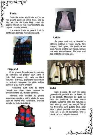 Fusta
     Încă de acum 40-50 de ani nu se
mai poartă zadii pe valea Tisei. Ele au
fost înlocuite de fuste largi, creţe, din
caşmir înflorat, iar mai recent si stofă sau
caşmir , numite „sucnă” .
     La aceste fuste se poartă încă în
continuare cămaşa maramureşeană.

                                                   Laibăr
                                                     În portul mai nou al tinerilor a
                                               pătruns laibărul, o vestă scurtă, fără
                                               mâneci, fără guler, din ţesătură de
                                               lână. Aceste laibăre sunt negre, gri sau
                                               mai nou verzi-albastre. Ele sunt mai
                                               des întâlnite pe valea Izei.




 Pieptarul
    Chiar şi vara, femeile poartă, mai ales
de sărbători, un pieptar scurt până în
brâu fără mâneci, din piele cu blană
înăuntru. În trecut, pieptarele erau ornate
cu aplicaţii decupate din piele subţire
colorată şi cu puţine broderii.
       Pieptarele sunt tivite cu blană         Guba
neagră sau roşie. Unele pieptare au
ciucuri de lână sau mătase colorată.                  Este o piesă de port de iarnă
                                               generalizată, purtată atât de femei cât
    Femeile mai învârstă nu poartă
                                               şi de bărbaţi. Materialul de gubă se
asemenea pieptare nici în zilele de lucru
                                               face din ţesătură de lână toarsă
doar la vreme mai răcoroasă, pieptare
                                               groasă. Culoarea este cea naturală a
simple, cu tivitură de blană.
                                               lânii: albă, gri (sură) sau neagră. Totuşi
                                               mai frecvente sunt gubele albe. Deşi
                                               este o piesă purtată doar pe vreme
                                               rece, are şi un rol tradiţional, fiind o
                                               piesă de port nelipsită la nunţi.




                                               5
 