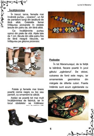 La noi în Maramu’


 Încălţămintea
    În trecut, iarna, femeile mai
învârstă purtau „ cioareci”, un fel
de pantaloni lungi din ţesătură de
lână albă. Celelalte femei
înfăşurau picioarele în obdele
ţesute din patru iţe, din lână albă.
      Ca    încălţăminte      purtau
opinci din piele de vită. Aţele late
de 1 cm ,făcute din câte patru fire
de lână neagră răsucite, se
înfăşurau pe glezna piciorului.




                                       Podoabe
                                           În tot Maramureşul, de la fetiţă
                                       la bătrână, fiecare poartă în jurul
                                       gâtului   „zgărdanul”.     De   obicei,
                                       culoarea de fond este negru, iar
                                       ornamentele        geometrice       din
                                       mărgele de diferite culori. Foarte
                                       întâlnite sunt acum zgărdanele cu
    Fetele şi femeile mai tinere
poartă cizme negre cu toc sau          ornament      pe    fond    alb.     La
pantofi, cu ornament la călcâi.        zgărdanele mai noi apar, tot mai
   Astăzi se poartă tot mai mult       des, ornamente vegetale şi florale.
încălţămintea de fabrică, iar în
locul obdelelor se întâlnesc
ciorapii din lână sau bumbac alb
cu diverse modele în partea lor
de sus.




                                       6
 