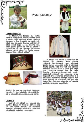 Portul bărbătesc




Găteala capului :
    În Maramureş bărbaţii au purtat,
până la începuturile veacului nostru plete
şi părul rotunjit pe frunte. Astăzi această
tunsoare a fost înlocuită cu pălării din
pâslă sau din paie. Forma pălăriilor din
pâslă diferă după epocă. Pentru vară,
tinerii poartă pălării de paie cu calotă şi
boruri mici, ca cele oşeneşti. Iarna sunt
folosite căciuli, plate, cu fundul rotund,
aşa numitele „ căciuli rotilate”



                                                      Cămaşa mai veche, purtată încă de
                                                 bătrânii din Săpânţa, este numită
                                                 „cămaşă bătrânească” sau „cămaşă
                                                 peste curea” deoarece este o cămaşă
                                                 foarte scurtă, atât doar cât ţine lăţimea
                                                 mânecii, lăsând astfel o parte din piept
                                                 gol, deasupra curelei late. În zilele
                                                 noastre, cămaşa a devenit mai lungă,
                                                 depăşind mijlocul, iar mânecile s-au
                                                 îngustat. De asemenea ornamentica s-a
                                                 dezvoltat acoperind bentiţa îngustă din
                                                 jurul gâtului şi marginile de jos ale
                                                 mânecilor. Cămaşa aceasta se poartă
                                                 peste izmene, sau sub chimir.


 Feciorii îşi pun de sărbători zgărdane,
panglici, în jurul căciulilor şi a pălăriilor,
cât şi „ciucalăi”, ciucuri din lână şi pene.


CĂMAŞA
    Lucrată din pânză de cânepă sau
bumbac ţesută în două iţe, cămaşa are
un croi foarte simplu, cu mânecile
încreţite, prinse din umăr cu o răscroială
mică la gât, încheiată cu un şiret.

                                                  7
 