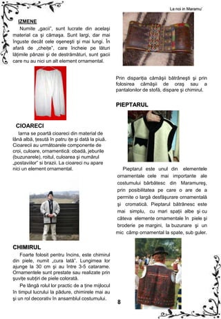 La noi in Maramu’


   IZMENE
    Numite „gacii”, sunt lucrate din acelaşi
material ca şi cămaşa. Sunt largi, dar mai
înguste decât cele oşeneşti şi mai lungi. În
afară de „cheiţe”, care încheie pe lături
lăţimile pânzei şi de destrămături, sunt gacii
care nu au nici un alt element ornamental.


                                                    Prin dispariţia cămăşii bătrâneşti şi prin
                                                    folosirea cămăşii de oraş sau a
                                                    pantalonilor de stofă, dispare şi chimirul.


                                                    PIEPTARUL


 CIOARECI
   Iarna se poartă cioareci din material de
lână albă, ţesută în patru iţe şi dată la piuă.
Cioarecii au următoarele componente de
croi, culoare, ornamentică: obadă, jeburile
(buzunarele), roitul, culoarea şi numărul
„postaviilor” si brazii. La cioareci nu apare
nici un element ornamental.                            Pieptarul este unul din elementele
                                                    ornamentale cele mai importante ale
                                                    costumului bărbătesc din Maramureş,
                                                    prin posibilitatea pe care o are de a
                                                    permite o largă desfăşurare ornamentală
                                                    şi cromatică. Pieptarul bătrânesc este
                                                    mai simplu, cu mari spaţii albe şi cu
                                                    câteva elemente ornamentale în piele şi
                                                    broderie pe margini, la buzunare şi un
                                                    mic câmp ornamental la spate, sub guler.


CHIMIRUL
    Foarte folosit pentru încins, este chimirul
din piele, numit „cura lată”. Lungimea lor
ajunge la 30 cm şi au între 3-5 catarame.
Ornamentele sunt prestate sau realizate prin
şuviţe subţiri de piele colorată.
    Pe lângă rolul lor practic de a ţine mijlocul
în timpul lucrului la pădure, chimirele mai au
şi un rol decorativ în ansamblul costumului.
                                                    8
 