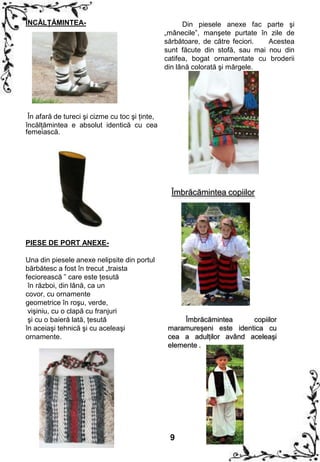 ÎNCĂLŢĂMINTEA-                                        Din piesele anexe fac parte şi
                                                „mânecile”, manşete purtate în zile de
                                                sărbătoare, de către feciori.  Acestea
                                                sunt făcute din stofă, sau mai nou din
                                                catifea, bogat ornamentate cu broderii
                                                din lână colorată şi mărgele.




 În afară de tureci şi cizme cu toc şi ţinte,
încălţămintea e absolut identică cu cea
femeiască.




                                                  Îmbrăcămintea copiilor




PIESE DE PORT ANEXE-

Una din piesele anexe nelipsite din portul
bărbătesc a fost în trecut „traista
feciorească ” care este ţesută
 în război, din lână, ca un
covor, cu ornamente
geometrice în roşu, verde,
 vişiniu, cu o clapă cu franjuri
 şi cu o baieră lată, ţesută                          Îmbrăcămintea     copiilor
în aceiaşi tehnică şi cu aceleaşi                maramureşeni este identica cu
ornamente.                                       cea a adulţilor având aceleaşi
                                                 elemente .




                                                 9
 
