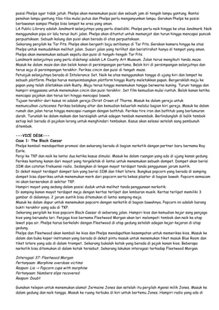 posisi Phelps agar tidak jatuh. Phelps akan menemukan puisi dan sebuah jam di tengah lampu gantung. Rantai
penahan lampu gantung tiba-tiba mulai putus dan Phelps perlu menganyunkan lampu. Gerakan Phelps ke posisi
berlawanan sampai Phelps bisa lompat ke area yang aman.
LA Public Library adalah landmark selanjutnya yang perlu diselidiki. Phelps perlu naik hingga ke atas landmark. Naik
menggunakan pipa air lalu terus ikuti jalan. Phelps akan dituntut untuk memanjat dan turun hingga mencapai puncak
perpustakaan. Sebuah kalung dan puisi akan berada di atas perpustakaan.
Sekarang pergilah ke Tar Pits. Phelps akan berganti baju setibanya di Tar Pits. Gerakan kamera hingga ke atas
Phelps untuk memudahkan melihat jalan. Susuri jalan yang terlihat dan beristirahat hanya di tempat yang aman.
Phelps akan menemukan sebuah sepatu dan puisi di tengah-tengah Tar Pits.
Landmark selanjutnya yang perlu didatangi adalah LA County Art Museum. Jalan terus mengikuti tanda maze.
Masuk ke dalam maze dan dan belok kanan di persimpangan pertama. Belok kiri di persimpangan selanjutnya dan
terus saja di persimpangan terakhir. Periksa cincin dan puisi di tengah maze.
Petunjuk selanjutnya berada di Intolerance Set. Naik ke atas menggunakan tangga di ujung kiri dan lompat ke
sebuah platform. Phelps harus menyeimbangkan platform hingga Rusty meletakkan papan. Bergeraklah maju ke
papan yang telah diletakkan oleh Rusty. Maju terus hingga menemukan tangga berwarna kuning. Turuni tangga dan
hampiri singgasana untuk menemukan cincin dan puisi terakhir. Set film kemudian mulai runtuh. Belok kanan ketika
mencapai pojokan dan terus lari hingga mencapai bawah.
Tujuan terakhir dari kasus ini adalah gereja Christ Crown of Thorns. Masuk ke dalam gereja untuk
memunculkan cutscenes. Periksa belakang altar dan kemudian keluarlah melalui bagian kiri gereja. Masuk ke dalam
rumah dan jalan terus hingga mencapai ruangan dengan bathtub. Periksa tire iron dan bathtub yang berlumuran
darah. Turunlah ke dalam makam dan bersiaplah untuk adegan tembak menembak. Berlindunglah di balik tembok
setiap kali berada di pojokan lorong untuk menghindari tembakan. Kasus akan selesai setelah sang pembunuh
ditembak.
---VICE DESK--Case 1: The Black Caesar
Phelps kembali mendapatkan promosi dan sekarang berada di bagian narkotik dengan partner baru bernama Roy
Earle.
Pergi ke TKP dan naik ke lantai dua ketika kasus dimulai. Masuk ke dalam ruangan yang ada di ujung kanan gedung.
Periksa kantong kanan dari mayat yang tergeletak di lantai untuk menemukan sebuah dompet. Dompet akan berisi
SIM dan catatan frekuensi radio. Sedangkan di lengan mayat terdapat tanda penggunaan jarum suntik.
Di dekat mayat terdapat dompet lain yang berisi SIM dan tiket lotere. Bungkus popcorn yang berada di samping
dompet bisa diperiksa untuk menemukan merk dari popcorn serta bekas plaster di bagian bawah. Popcorn semacam
ini akan berserakan di sekitar TKP.
Hampiri mayat yang sedang dalam posisi duduk untuk melihat tanda penggunaan narkotik.
Di samping kanan mayat terdapat meja dengan kertas terlipat dan lembaran musik. Kertas terlipat memiliki 3
gambar di dalamnya. 2 jarum suntik bisa ditemukan di lantai samping meja.
Masuk ke dalam dapur untuk menemukan popcorn dengan narkotik di bagian bawahnya. Popcorn ini adalah barang
bukti terakhir yang ada di TKP.
Sekarang pergilah ke kios popcorn Black Caesar di seberang jalan. Hampiri kios dan kemudian kejar sang penjaga
kios yang berusaha lari. Penjaga kios bernama Fleetwood Morgan akan lari melompati tembok dan naik ke atap
lewat pipa air. Phelps harus berkelahi dengan Fleetwood di atap gedung setelah adegan kejar-kejaran di atap
gedung.
Phelps dan Fleetwood akan kembali ke kios dan Phelps mendapatkan kesempatan untuk memeriksa kios. Masuk ke
dalam dan buka koper instrumen yang berada di dekat pintu masuk untuk menemukan tiket masuk Blue Room dan
tiket lotere yang ada di dalam trompet. Sekarang bukalah kotak yang berada di pojok kanan kios. Beberapa
narkotik bisa ditemukan di dalam kotak tersebut. Sekarang lakukan interogasi terhadap Fleetwood Morgan.

Interogasi 37: Fleetwood Morgan
Pertanyaan: Morphine overdose victims
Respon: Lie -> Popcorn cups with morphine
Pertanyaan: Numbers slips recovered
Respon: Doubt
Gunakan telepon untuk menemukan alamat Jermaine Jones dan setelah itu pergilah Agensi milik Jones. Masuk ke
dalam gedung dan naik tangga. Masuk ke ruang terbuka di kiri untuk bertemu Jones. Hampiri radio yang ada di

 