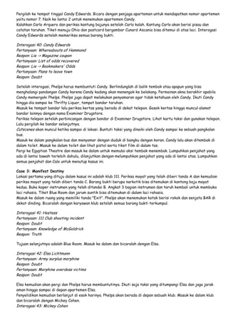 Pergilah ke tempat tinggal Candy Edwards. Bicara dengan penjaga apartemen untuk mendapatkan nomor apartemen
yaitu nomor 7. Naik ke lantai 2 untuk menemukan apartemen Candy.
Kalahkan Carlo Arquero dan periksa kantung bajunya setelah Carlo kalah. Kantung Carlo akan berisi pisau dan
catatan taruhan. Tiket menuju Ohio dan postcard bergambar Cunard Ascania bisa ditemui di atas laci. Interogasi
Candy Edwards setelah memeriksa semua barang bukti.

Interogasi 40: Candy Edwards
Pertanyaan: Whereabouts of Hammond
Respon: Lie -> Magazine coupon
Pertanyaan: List of odds recovered
Respon: Lie -> Bookmakers' Odds
Pertanyaan: Plans to leave town
Respon: Doubt
Setelah interogasi, Phelps harus membuntuti Candy. Berlindunglah di balik tembok atau apapun yang bisa
menghalangi pandangan Candy karena Candy kadang akan menengok ke belakang. Permainan akna berakhir apabila
Candy memergoki Phelps. Phelps juga dapat melakukan penyamaran agar tidak ketahuan oleh Candy. Ikuti Candy
hingga dia sampai ke Thrifty Liquor, tempat bandar taruhan.
Masuk ke tempat bandar lalu periksa kertas yang berada di dekat telepon. Gosok kertas hingga muncul alamat
bandar lainnya dengan nama Examiner Drugstore.
Periksa telepon setelah perbincangan dengan bandar di Examiner Drugstore. Lihat kartu taksi dan gunakan telepon.
Lalu pergilah ke bandar selanjutnya.
Cutscenes akan muncul ketika sampai di lokasi. Buntuti taksi yang dinaiki oleh Candy sampai ke sebuah pangkalan
bus.
Masuk ke dalam pangkalan bus dan menyamar dengan duduk di bangku dengan koran. Candy lalu akan ditembak di
dalam toilet. Masuk ke dalam toilet dan lihat pistol serta tiket film di dalam tas.
Pergi ke Egyptian Theatre dan masuk ke dalam untuk memulai aksi tembak menembak. Lumpuhkan penjahat yang
ada di lantai bawah terlebih dahulu, dilanjutkan dengan melumpuhkan penjahat yang ada di lantai atas. Lumpuhkan
semua penjahat dan Calo untuk menutup kasus ini.
Case 3: Manifest Destiny
Lokasi pertama yang dituju dalam kasus ini adalah klub 111. Periksa mayat yang telah diberi tanda A dan kemudian
periksa mayat yang telah diberi tanda C. Barang bukti berupa narkotik bisa ditemukan di kantong baju mayat
kedua. Buka koper instrumen yang telah ditandai B. Angkat 3 bagian instrumen dan taruh kembali untuk membuka
laci rahasia. Tiket Blue Room dan jarum suntik bisa ditemukan di dalam laci rahasia.
Masuk ke dalam ruang yang memiliki tanda "Exit". Phelps akan menemukan kotak berisi rokok dan senjata BAR di
dekat dinding. Bicaralah dengan karyawan klub setelah semua barang bukti terkumpul.

Interogasi 41: Hostess
Pertanyaan: 111 Club shooting incident
Respon: Doubt
Pertanyaan: Knowledge of McGoldrick
Respon: Truth
Tujuan selanjutnya adalah Blue Room. Masuk ke dalam dan bicaralah dengan Elsa.

Interogasi 42: Elsa Lichtmann
Pertanyaan: Army surplus morphine
Respon: Doubt
Pertanyaan: Morphine overdose victims
Respon: Doubt
Elsa kemudian akan pergi dan Phelps harus membuntutinya. Ikuti saja taksi yang ditumpangi Elsa dan jaga jarak
aman hingga sampai di depan apartemen Elsa.
Penyelidikan kemudian berlanjut di esok harinya. Phelps akan berada di depan sebuah klub. Masuk ke dalam klub
dan bicaralah dengan Mickey Cohen.
Interogasi 43: Mickey Cohen

 