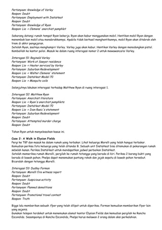 Pertanyaan: Knowledge of Varley
Respon: Doubt
Pertanyaan: Employment with InstaHeat
Respon: Doubt
Pertanyaan: Knowledge of Ryan
Respon: Lie -> Clemens' anarchist pamphlet
Sekarang datangi rumah tempat Ryan bekerja. Ryan akan kabur menggunakan mobil. Hentikan mobil Ryan dengan
menembak ban mobil atau menabrakkannya. Apabila tidak berhasil menghentikannya, mobil Ryan akan ditabrak oleh
trem di akhir pengejaran.
Setelah Ryan, saatnya menghampiri Varley. Varley juga akan kabur. Hentikan Varley dengan menodongkan pistol.
Kembalilah ke kantor polisi. Masuk ke dalam ruang interogasi nomor 2 untuk mewawancarai Varley.

Interogasi 51: Reginald Varley
Pertanyaan: Work at Sawyer residence
Respon: Lie -> Heater serviced by Varley
Pertanyaan: Suburban Redevelopment
Respon: Lie -> Walter Clemens' statement
Pertanyaan: InstaHeat Model 70
Respon: Lie -> Mosquito coils
Selanjutnya lakukan interogasi terhadap Matthew Ryan di ruang interogasi 1.

Interogasi 52: Matthew Ryan
Pertanyaan: Anarchist literature
Respon: Lie -> Ryan's anarchist pamphlets
Pertanyaan: InstaHeat Model 70
Respon: Lie -> Ivan Rasic's statement
Pertanyaan: Suburban Redevelopment
Respon: Doubt
Pertanyaan: Attempted murder charge
Respon: Doubt
Tahan Ryan untuk menyelesaikan kasus ini.
Case 2: A Walk in Elysian Fields
Pergi ke TKP dan masuk ke dalam rumah yang terbakar. Lihat keluarga Morelli yang telah hangus terbakar.
Kemudian periksa foto keluarga yang telah ditandai B. Sebuah unit InstaHeat bisa ditemukan di pekarangan rumah
sebelah kanan. Periksa InstaHeat untuk mendapatkan jadwal perbaikan InstaHeat.
Setelah memeriksa rumah Morelli, pergilah ke rumah tetangga yang berada di kiri. Periksa 2 barang bukti yang
berada di bawah pohon. Phelps dapat menemukan puntung rokok dan jejak sepatu di bawah pohon tersebut.
Bicaralah dengan tetangga Morelli.

Interogasi 53: Dudley Forman
Pertanyaan: Morelli fire witness report
Respon: Doubt
Pertanyaan: Suspicious activity
Respon: Doubt
Pertanyaan: Planned demolitions
Respon: Doubt
Pertanyaan: Promotional travel contest
Respon: Truth
Biggs lalu memberikan sebuah flyer yang telah dilipat untuk diperiksa. Forman kemudian memberikan flyer lain
yang sejenis.
Gunakan telepon terdekat untuk menemukan alamat kantor Elysian Fields dan kemudian pergilah ke Rancho
Escondido. Sesampainya di Rancho Escondido, Phelps harus melawan 2 orang dalam aksi perkelahian.

 