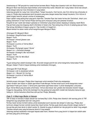 Seselesainya di TKP pergilah ke rumah korban bernama Black. Phelps akan disambut oleh istri Black bernama
Margaret Black dan kemudian dipersilahkan untuk memeriksa rumah. Mulailah dari ruang makan. Koran dan sebuah
korek dengan nama bar bisa ditemukan di ruang makan.
Sekarang pergilah ke ruang tidur Adrian Black. Tempat kacamata, tiket kereta, dan foto Adrian bisa ditemukan di
ruang ini. Phelps akan menemukan merk kacamata yang sama dengan memeriksa temapt kacamata. Foto Adrian di
dalam bingkai memiliki sebuah catatan di belakangnya.
Dapur adalah ruang selanjutnya yang perlu diperiksa. Temukan flyer dan tanda terima dari InstaHeat. Amati cara
pasang InstaHeat di flyer karena Phelps nantinya perlu menyusun ulang alat pemanas tersebut.
Pergilah ke luar rumah dan hampiri pemanas air InstaHeat yang belum selesai dipasang di samping rumah Black.
Pipa pertama yang bisa langsung dipilih diletakkan di kanan atas. Pipa selanjutnya ditaruh di samping pipa pertama.
Pipa ketiga diletakkan di bagian ujung kiri. Pipa terakhir di tengah kiri.
Masuk kembali ke dalam rumah untuk menginterogasi Margaret Black.

Interogasi 04: Margaret Black
Pertanyaan: Slaughterhouse receipt
Respon: Truth
Pertanyaan: Stenzel glasses case
Respon: Truth
Pertanyaan: Location of Adrian Black
Respon: Truth
Pertanyaan: Photograph signed 'Nicole'
Respon: Lie -> Concealed message
Pertanyaan: Cavanagh's Bar matchbook
Respon: Truth
Pertanyaan: Alibi for Mrs Black
Respon: Truth
Tujuan selanjutnya adalah Cavanagh's Bar. Bicaralah dengan pemilik bar untuk mengetahui keberadaan Frank
Morgan. Hampiri Frank di bagian belakang untuk melakukan interogasi.

Interogasi 05: Frank Morgan
Pertanyaan: Link to abandoned vehicle
Respon: Lie -> Receipt for live hog
Pertanyaan: Location of Adrian Black
Respon: Doubt
Setelah proses interogasi, Phelps diberi keputusan untuk menahan Frank atau melepasnya.
Lokasi terakhir dari kasus ini adalah apartemen Frank Morgan. Periksa kotak surat untuk mengetahui nomor
apartemen Frank yaitu nomor 2. Ketuk pintu apartemen apartemen nomor 2 untuk menampilkan cutscenes.
Kejar Adrian Black yang berusaha untuk kabur. Adrian akan keluar dari jendela dan kemudian menaiki tangga
hingga ke atap gedung. Adrian lalu melompat ke atap gedung lain yang lebih rendah dan kemudian menuruni pipa
talang air. Adrian kemudian dihentikan oleh partner Phelps, Bekowsky.

Case 2: A Marriage Made in Heaven

TKP di kasus ini berada di depan sebuah bar bernama Ray's Cafe. Phelps akan disambut oleh seorang polisi di TKP.
Dengarkan saja penjelasan awal dari sang polisi.
Periksa tubuh korban terlebih dahulu untuk menemukan surat asuransi dan dompet di saku baju. Phelps akan
berbicara dengan koroner setelah memeriksa tubuh korban. Periksa jejak darah yang ditandai dengan marker C
lalu periksa percikan darah di dekat marker B. Jalanlah ke gang di sebelah bar dan pergilah ke dekat tong sampah.
Temukan sebuah pisau yang berlumuran darah di tong sampah.
Sekarang saatnya melakukan interogasi kepada saksi mata. Shannon Perry yang berdiri di depan bar adalah saksi
pertama yang perlu diinterogasi.

 