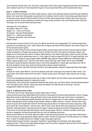 Jack kemudian berhasil kabur dari mobil para tukang pukul. Naiki mobil yang ditinggalkan pemiliknya dan kemudikan
mobil melewati jalan kecil untuk menghindari kejaran. Pergi ke apartemen Elsa untuk menyelesaikan kasus.
Case 4: A Polite Invitation
Gamer masih bermain sebagai Jack Kelso dalam kasus ini, namun Jack sekarang menjadi penyelidik bagi kejaksaan.
Keluar dari rumah sakit dan pergilah ke apartemen Curtis Benson. Naik ke lantai 2 dan datangi apartemen nomor 2.
Periksa apartemen setelah berhasil masuk. Periksa sertifikat saham yang berada di dalam map di atas meja dan
perjanjian asuransi di meja sebelahnya. Dobrak pintu yang menuju ke kamar tidur untuk memunculkan cutscenes.
Interogasi Curtis setelah memeriksa apartemen.

Interogasi 56: Curtis Benson
Pertanyaan: Motive for fraud
Respon: Lie -> Share certificates
Pertanyaan: Suburban Redevelopment
Respon: Lie -> Insurance agreement
Pertanyaan: Buchwalter case settlement
Respon: Doubt
Datangi kantor asuransi California Fire and Life. Masuk dan naik ke atas menggunakan lift. Periksa berkas kasus
yang ada di atas bekas meja Jack. Tekan tombol aksi di bagian atas kanan kertas blueprint dan tulisan Februari di
kertas berwarna merah jambu.
Pergilah ke Hall of Records dan bicaralah dengan satpam yang bertugas. Naik ke lantai atas dan masuk ke dalam
ruang Land Registry. Petugas akan membawa Jack ke deretan rak berisi buku daftar perusahaan. Hampiri rak
dengan huruf S dan buka buku daftar tersebut. Buka halaman 2 dan tekan tombol aksi di nama Courtney Sheldon.
Selanjutnya Jack perlu menentukan nomor lot. Atur bagian latitude ke angka 034-04-29. Di bagian longitude, atur
angka 118-17-57. Angka lot yang didapat adalah 1876988. Bagi angka lot dengan 90000 dan tambahkan angka 1.
Hampiri bagian dengan huruf U dan lihat buku daftar harga tanah dan tekan tombol aksi di nomor 1876988.
Gerombolan musuh bersenjata kemudian muncul. Jack harus mengalahkan 4 musuh agar bisa keluar dari Hall of
Records. Gunakan rak dan meja untuk berlindung selama adegan temabk menembak.
Cutscenes akan muncul dan Kelso kemudian berada di area apartemennya. Masuk ke dalam apartemen dan angkat
telepon.
Pergilah ke rumah Leland Monroe. Jack harus melawan anak buah Leland agar bisa masuk ke dalam rumah. Jack
juga dibantu oleh teman-teman marinirnya disini. Tembak semua musuh lalu masuki rumah yang berada di ujung
halaman.
Jack harus melumpuhkan beberapa musuh lagi di dalam rumah. Masuk terus ke dalam rumah dan lumpuhkan semua
musuh yang menghalangi sampai ke ruang kerja Leland.
Periksa lemari besi Leland untuk menemukan semacam buku daftar gaji, sertifikat saham Suburban Redevelopment
Fund, dan laporan polisi. Daftar rumah yang dijual dan sebuah foto akan berada di atas meja. Jack lalu
menggunakan telepon dan kasus selesai.
Case 5: A Different Kind of War
A Different Kind of War adalah kasus terakhir dalam game LA Noire.
Lokasi pertama yang dituju adalah Rapid Exterminators, lalu pergilah ke Nuclear Bug and Rodent Control. Penjaga
Rapid Exterminators dan Nuclear Bug and Rodent Control akan memberitahu agar Jack mencari tersangka di
tempat lain. Tujuan selanjutnya adalah Westlake Pest Control. Penjaga kantor ini akan memberi informasi alamat.
Gamer sekarang akan bermain sebagai Phelps kembali. Masuk ke dalam rumah Dr. Fontaine. Periksa lemari yang
berada di pojok untuk menemukan narkotik. Periksa map yang berada di rak dekat pintu masuk ruang kerja. Map
berisi pesan dari Leland Monroe, catatan medis, daftar nama rumah. Bola kristal yang tergeletak di lantai dapat
diperiksa. Sekarang hampiri meja yang berada di tengah ruangan dan gosok kertas putih menggunakan pensil.
Taruh koran di atas kertas yang telah digosok. Periksa semua bagian tubuh Dr. Fontaine termasuk korek yang
berada di tangannya. Periksa pula pecahan kaca dari pintu di belakang meja kerja.
Game beralih kembali ke Jack Kelso. Masuk ke dalam rumah dan periksa pelontar api di meja kanan. Belok kanan
lalu kiri menuju ke ruang yang penuh dengan lipatan origami. Periksa foto yang ada di dinding dan peta Los Angeles
River Tunnels. Di sebalah kanan peta terdapat origami yang dapat diperiksa.
Phelps kembali menjadi karakter yang gamer kendalikan. Tugas Phelps kini melindungi Jack Kelso selama
pengejaran mobil. Tabrak mobil yang sedang mengejar mobil Jack Kelso. Pengejaran akan berhenti ketika sampai di
area masuk saluran pembuangan kota LA.

 