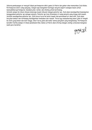 Saluran pembuangan air menjadi lokasi pertempuran akhir game LA Noire dan gamer akan memainkan Jack Kelso.
Pertempuran disini cukup panjang. Jangan lupa mengambil berbagai senjata seperti senapan mesin untuk
memudahkan pertempuran. Gunakan pilar, kotak, dan dinding untuk berlindung.
Setelah sampai ke lokasi dimana beberapa musuh dibunuh dengan pelontar api, Jack akan mendapatkan kesempatan
menggunakan pelontar api sebagai senjata. Pelontar api bisa ditemukan di ruang senjata yang dijaga oleh musuh.
Setelah mendapatkan pelontar api, Jack harus turun ke lantai bawah dan permukaan air akan naik. Jack akan
berjalan lambat dan terkadang mendapatkan tembakan dari musuh. Terus saja menyeberang lewat jalan di tengah
ke arah ujung kanan dan naik tangga. Ikuti terus jalan dan bakar semua penjahat yang menghalangi. Pertempuran
berakhir ketika sampai di lokasi penahanan Elsa. Game LA Noire akan ditutup dengan ending cutscenes mengenai
nasib para karakter.

 