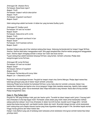 Interogasi 06: Shannon Perry
Pertanyaan: Eyewitness report
Respon: Truth
Pertanyaan: Suspect vehicle description
Respon: Truth
Pertanyaan: Argument overheard
Respon: Doubt
Saksi selanjutnya adalah bartender di dalam bar yang bernama Dudley Lynch.

Interogasi 07: Dudley Lynch
Pertanyaan: Hit and run incident
Respon: Doubt
Pertanyaan: Association with victim
Respon: Truth
Pertanyaan: Argument overheard in bar
Respon: Doubt
Pertanyaan: Joint business venture
Respon: Doubt
Gunakan telepon yang ada di bar sebelum melanjutkan kasus. Sekarang berkendaralah ke tempat tinggal William
Shelton. Shelton akan kabur menggunakan mobil. Bila gagal menghentikan Shelton melalui pengejaran menggunakan
mobil, Shelton dapat ditangkap setelah ia keluar dari mobil dan mulai berlari.
Tujuan selanjutnya adalah kediaman keluarga Pattison, sang korban. Setelah cutscenes, Phelps akan
menginterogasi Lorna Pattison.

Interogasi 08: Lorna Pattison
Pertanyaan: Hit and run incident
Respon: Doubt
Pertanyaan: Nature of argument
Respon: Doubt
Pertanyaan: Partnership with Leroy Sabo
Respon: Lie -> Insurance Letter
Phelps kini perlu menelepon koroner. Pergilah ke tempat otopsi atau Central Morgue. Phelps dapat memeriksa
beberapa petunjuk yang ada di kamar mayat setelah cutscenes.
Sekarang Phelps harus kembali ke kediaman Pattison. Leroy Sabo akan lari setelah cutscenes. Gamer bisa
memberikan tembakan peringatan atau terus mengejar hingga Sabo menahan seseorang. Apabila Sabo sampai
menahan seseorang, gamer harus menembak Sabo tanpa mencederai sang tahanan. Kasus akan ditutup setelah
Phelps mengalahkan Sabo.

Case 3: The Fallen Idol

Pergilah ke TKP yang letaknya tidak jauh dari kantor polisi. Turunlah ke lokasi tempat mobil jatuh. 2 barang bukti
bisa ditemukan di atas kap bagasi mobil. Periksalah celana dalam yang telah robek untuk menemukan indikasi
adanya pelechan seksual. Surat bisa ditemukan di dalam tas milik korban. bacalah surat hingga akhir. Setelah
memeriksa kedua barang bukti, periksalah kondisi dalam dari mobil. Bicaralah dengan koroner untuk menemukan
bukti selanjutnya yaitu kepala manusia buatan yang biasa digunakan sebagai properti film. Gerakkan kepala mainan
hingga terasa getaran dan tekan tombol aksi.
Hampiri June Ballard yang ada di belakang mobil ambulans untuk melakukan interograsi setelah memeriksa lokasi
jatuhnya mobil.

 