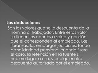Las deduccionesSon los valores que se le descuenta de la nómina al trabajador. Entre estos valor se tienen los aportes a salud y pensión que el corresponden al empleado. Las libranzas, los embargos judiciales, fondo de solidaridad pensional cuando fuere el caso, la retención en la fuente si hubiere lugar a ello, y cualquier otro descuento autorizado por el empleado.