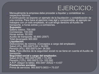 EJERCICIO:Mensualmente la empresa debe proceder a liquidar y contabilizar su respectiva Nómina.A continuación se expone un ejemplo de la liquidación y contabilización de una nomina. Para hace el ejercicio mas ágil y comprensible, el ejemplo se trabajara con un solo empleado, el cual tenga derecho al Auxilio de transporte, a horas extras y a comisiones.Supuesto: Salario básico. 700.000Comisiones. 100.000Horas extras. 50.000Auxilio de transporte. 50.800 (2007)Total devengado 900.800Liquidación. Deducciones de nómina. (Conceptos a cargo del empleado)Salud (4%). 850.000*0.04 = 34.000Pensión (4%). 850.000*0.04= 34.000Nota. Para efectos de la seguridad social no se tiene en cuenta el Auxilio de transporte.Seguridad social a cargo del empleador. Salud (8.5%). 850.000*0.085 = 72.250Pensión (12%). 850.000*0.12= 102.000A.R.P. (Según la tabla). 850.000*.00522 = 4.437Prestaciones sociales. Prima de servicios. 900.800*0.0833 = 75.037