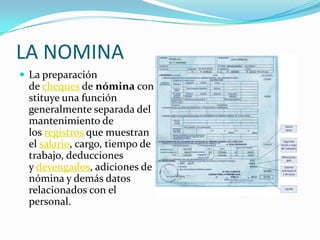 LA NOMINA
 La preparación
 de cheques de nómina con
 stituye una función
 generalmente separada del
 mantenimiento de
 los registros que muestran
 el salario, cargo, tiempo de
 trabajo, deducciones
 y devengados, adiciones de
 nómina y demás datos
 relacionados con el
 personal.
 