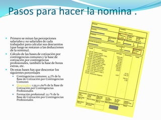 Pasos para hacer la nomina .

   Primero se miran las percepciones
    salariales y no salariales de cada
    trabajador para calcular sus descuentos
    (que luego se restaran a las deducciones
    de la nómina).
   Cálculo de las bases de cotización por
    contingencias comunes y la base de
    cotización por contingencias
    profesionales, también la base de horas
    extras, etc.
   De estas bases hay que descontar los
    siguientes porcentajes
        Contingencias comunes: 4,7% de la
         Base de Cotización por Contingencias
         Comunes
        Desempleo: 1,55 o 1,60% de la Base de
         Cotización por Contingencias
         Profesionales
        Formación profesional: 0,1 % de la
         Base de Cotización por Contingencias
         Profesionales
 