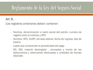 Art. 9 .
Los registros anteriores deben contener:
o Nombre, denominación o razón social del patrón, numero de
registro ante el instituto y RFC
o Nombre, RFC, CURP, Jornada laboral, fecha de ingreso, tipo de
salario
o Lapso que comprende la periodicidad del pago
o SD, SDI, importe devengado , conceptos y monto de las
deducciones y retenciones efectuadas y unidades de tiempo
laborado
 