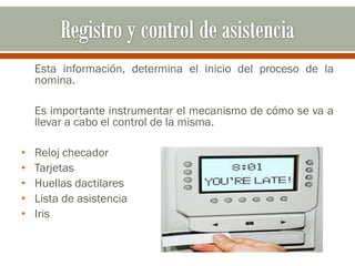 Esta información, determina el inicio del proceso de la
nomina.
Es importante instrumentar el mecanismo de cómo se va a
llevar a cabo el control de la misma.
• Reloj checador
• Tarjetas
• Huellas dactilares
• Lista de asistencia
• Iris
 
