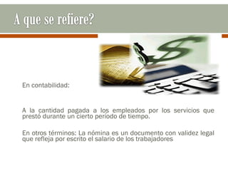 En contabilidad:
A la cantidad pagada a los empleados por los servicios que
prestó durante un cierto período de tiempo.
En otros términos: La nómina es un documento con validez legal
que refleja por escrito el salario de los trabajadores
 