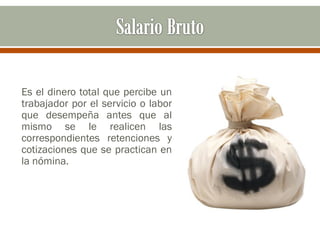 Es el dinero total que percibe un
trabajador por el servicio o labor
que desempeña antes que al
mismo se le realicen las
correspondientes retenciones y
cotizaciones que se practican en
la nómina.
 