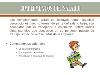 Los complementos salariales incluyen todas aquellas
percepciones que, no formando parte del salario base, son
percibidas por el trabajador a causa de determinadas
circunstancias que concurren en su persona, puesto de
trabajo, situación o resultados de la empresa.
• Complementos salariales
• De carácter personal
• Por el puesto de trabajo:
• Por calidad o cantidad de trabajo:
 