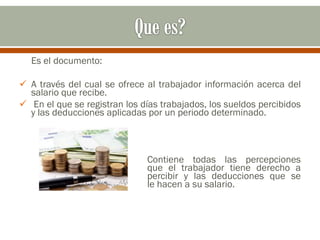 Es el documento:
 A través del cual se ofrece al trabajador información acerca del
salario que recibe.
 En el que se registran los días trabajados, los sueldos percibidos
y las deducciones aplicadas por un periodo determinado.
Contiene todas las percepciones
que el trabajador tiene derecho a
percibir y las deducciones que se
le hacen a su salario.
 