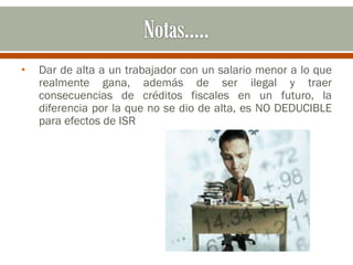 • Dar de alta a un trabajador con un salario menor a lo que
realmente gana, además de ser ilegal y traer
consecuencias de créditos fiscales en un futuro, la
diferencia por la que no se dio de alta, es NO DEDUCIBLE
para efectos de ISR
 