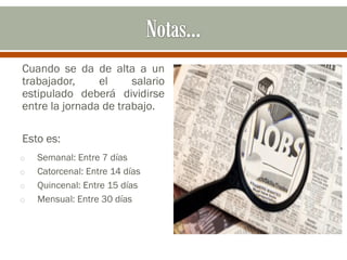 Cuando se da de alta a un
trabajador, el salario
estipulado deberá dividirse
entre la jornada de trabajo.
Esto es:
o Semanal: Entre 7 días
o Catorcenal: Entre 14 días
o Quincenal: Entre 15 días
o Mensual: Entre 30 días
 