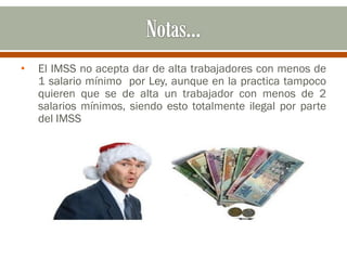 • El IMSS no acepta dar de alta trabajadores con menos de
1 salario mínimo por Ley, aunque en la practica tampoco
quieren que se de alta un trabajador con menos de 2
salarios mínimos, siendo esto totalmente ilegal por parte
del IMSS
 