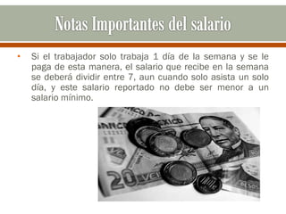 • Si el trabajador solo trabaja 1 día de la semana y se le
paga de esta manera, el salario que recibe en la semana
se deberá dividir entre 7, aun cuando solo asista un solo
día, y este salario reportado no debe ser menor a un
salario mínimo.
 
