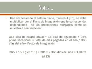 • Una vez teniendo el salario diario, (puntos 4 y 5), se debe
multiplicar por el Facto de Integración que le corresponda,
dependiendo de las prestaciones otorgadas como se
muestra a continuación :
365 días de salario anual + 15 días de aguinaldo + 25%
prima vacacional = Total de días pagados en el año / 365
días del año= Factor de Integración
365 + 15 + (.25 * 6 ) = 381.5 / 365 días del año = 1.0452
(d.13)
 